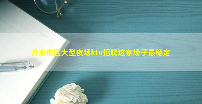 丹东市区大型夜场ktv招聘这家场子最稳定